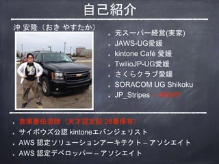 自己紹介
元スーパー経営(実家)
JAWS-UG愛媛
kintone Café 愛媛
TwilioJP-UG愛媛
さくらクラブ愛媛
SORACOM UG Shikoku
JP_Stripes ←NEW!!
倉庫番伝道師（天才認定証 28番保有）
サイボウズ公認 kintoneエバンジェリスト
AWS 認定ソリューションアーキテクト – アソシエイト
AWS 認定デベロッパー – アソシエイト
沖 安隆（おき やすたか）
 