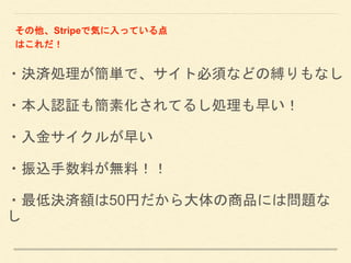 ・決済処理が簡単で、サイト必須などの縛りもなし
・本人認証も簡素化されてるし処理も早い！
・入金サイクルが早い
・振込手数料が無料！！
・最低決済額は50円だから大体の商品には問題な
し
その他、Stripeで気に入っている点
はこれだ！
 