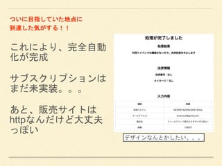 これにより、完全自動
化が完成
サブスクリプションは
まだ未実装。。。
あと、販売サイトは
httpなんだけど大丈夫
っぽい
ついに目指していた地点に
到達した気がする！！
デザインなんとかしたい。。。
 
