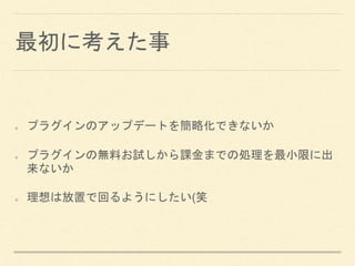 最初に考えた事
プラグインのアップデートを簡略化できないか
プラグインの無料お試しから課金までの処理を最小限に出
来ないか
理想は放置で回るようにしたい(笑
 