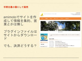 amimotoでサイトを作
成して情報を集約、営
業とかは無し
プラグインファイルは
サイトからダウンロー
ド
でも、決済どうする？
手間を最小限にして販売
 