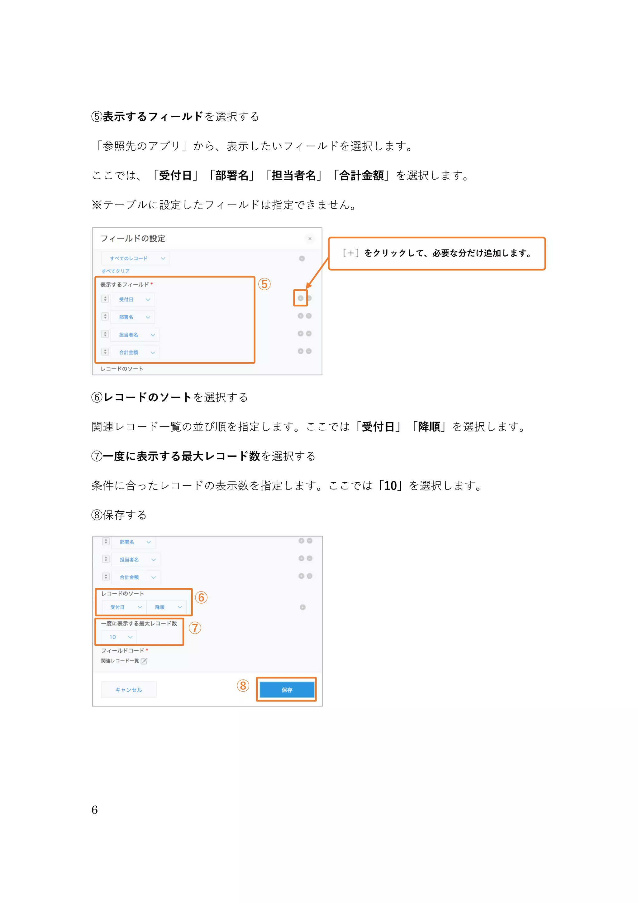 6
③「参照するアプリ」を選択する
関連する情報を参照したいアプリを選びます。ここでは、同じ「注文管理アプリ」内の関連するレコー
ドを表示したいので、［注文管理（このアプリ）］を選択します。
④「表示するレコードの条件」を選択する
表示するレコードの条件を選択します。選択したフィールドと、参照するアプリのフィールドの値が一
致したレコードが、関連レコード一覧に表示されます。
ここでは［会社名］（このアプリ）＝［会社名］（参照先のアプリ）を選択します。
※「表示するレコードの条件」で指定できるフィールド 「文字列（１行）」「数値」「計算」「リンク」「レコード番号」
※テーブルに設定しているフィールドは指定できません。
③
④
③参照するアプリから、「注文管理（このアプリ）」を選択する
④表示するレコードの条件に「会社名」＝「会社名」を選択する
 