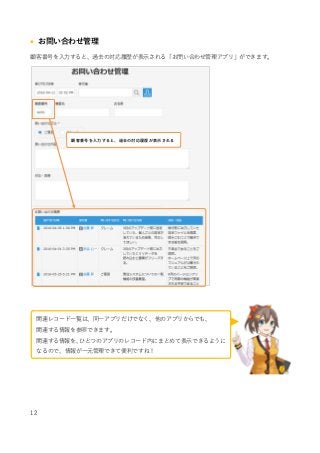 12
 お問い合わせ管理
顧客番号を入力すると、過去の対応履歴が表示される「お問い合わせ管理アプリ」ができます。
顧客番号を入力すると、過去の対応履歴が表示される
関連レコード一覧は、同一アプリだけでなく、他のアプリからでも、
関連する情報を参照できます。
関連する情報を、ひとつのアプリのレコード内にまとめて表示できるように
なるので、情報が一元管理できて便利ですね！
 