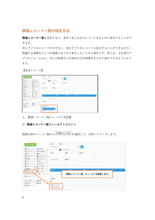 4
関連レコード一覧の設定方法
「関連レコード一覧」を設定すると、条件に一致したレコードを一覧で表示することができます。
同じアプリのレコードだけでなく、他のアプリのレコードも表示することができるので、関連する情報
をひとつの画面にまとめて表示したいときに便利です。
例えば、「注文管理アプリ」のレコード上に、お客様の過去の注文情報をまとめて表示できるようにな
ります。
【完成イメージ】
 1. 関連レコード一覧フィールドを配置
①「関連レコード一覧」フィールドを配置する
画面左側のパーツ一覧から［関連レコード一覧］を配置します。
①「関連レコード一覧」を配置する
①
②「注文管理アプリ」内にある、同じ会社名の注文一覧が自動で表示される
①「会社名」を入力する
 