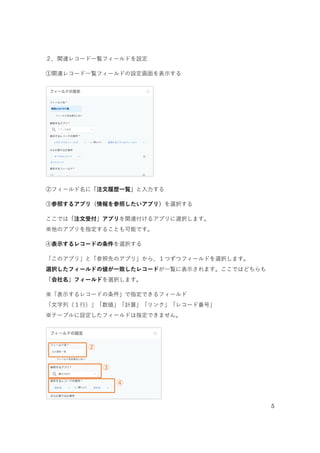 5
 2. 関連レコード一覧フィールドを設定
①「関連レコード一覧」フィールドの設定画面を開く
関連レコード一覧フィールドの設定画面を表示します。
②「フィールド名」を変更する
フィールド名を「注文履歴一覧」に変更します。
②
②
①
①関連レコード一覧フィールドの設定を開く
②フィールド名を「注文履歴一覧」に変更する
 