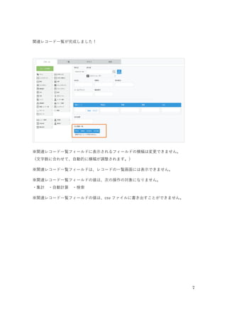 7
⑤「さらに絞り込む条件」を選択する
さらに絞り込む条件を選択することができます。今回は［すべてのレコード］のままにしておきます。
⑥表示するフィールドを選択する
「参照するアプリ」から、関連レコード一覧に表示したいフィールドを選択します。ここでは、「受付日」
「部署名」「担当者名」「合計金額」を選択します。
※テーブルに設定したフィールドは指定できません。
⑦レコードのソートを選択する
関連レコード一覧の並び順を指定します。ここでは［受付日］［降順］を選択します。
⑤
⑥関連レコード一覧に表示するフィールドを選択する
⑥ ⑥［］］で項目を追加する
⑤「すべてのレコード」のままにする
⑦ ⑦レコードのソートから「受付日」「降順」を選択する
 