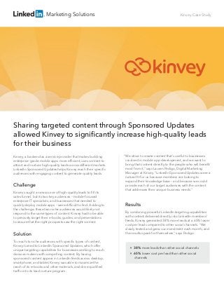 
38% more leads than other social channels

65% lower cost per lead than other social
channels
Marketing Solutions Kinvey Case Study
“We strive to create content that’s useful to businesses
involved in mobile app development, and we want to
bring that content directly to the people who will beneﬁt
most from it,” says Lauren Pedigo, Digital Marketing
Manager at Kinvey. “LinkedIn Sponsored Updates were a
natural ﬁt for us because members are looking to
expand their knowledge base – and because we could
provide each of our target audiences with the content
that addresses their unique business needs.”
Results
By combining powerful LinkedIn targeting capabilities
with content delivered directly into LinkedIn members’
feeds, Kinvey generated 38% more leads at a 65% lower
cost per lead compared to other social channels. “We
slowly tested and grew our investment each month, and
the results speak for themselves,” says Pedigo.
Kinvey, a backend as a service provider that makes building
enterprise-grade mobile apps more efﬁcient, uses content to
attract and nurture high-quality leads across different markets.
LinkedIn Sponsored Updates helps Kinvey reach their speciﬁc
audiences with engaging content to generate quality leads.
Challenge
Kinvey sought a new source of high-quality leads to ﬁll its
sales funnel, but its two key audiences – mobile-focused
enterprise IT specialists, and businesses that needed to
quickly deploy mobile apps – were difﬁcult to ﬁnd. Adding to
the challenge, these two niche audiences would likely not
respond to the same types of content. Kinvey had to be able
to precisely target their e-books, guides, and presentations
to ensure that the right prospects saw the right content.
Solution
To reach its niche audiences with speciﬁc types of content,
Kinvey turned to LinkedIn Sponsored Updates, which offer
unique targeting capabilities for businesses seeking to reach
decision makers with compelling content. By having
sponsored content appear in LinkedIn feeds across desktop,
smartphone, and tablet, Kinvey was able to maximize the
reach of its e-books and other materials, and drive qualiﬁed
trafﬁc into its lead nurture program.
Sharing targeted content through Sponsored Updates
allowed Kinvey to signiﬁcantly increase high-quality leads
for their business
 