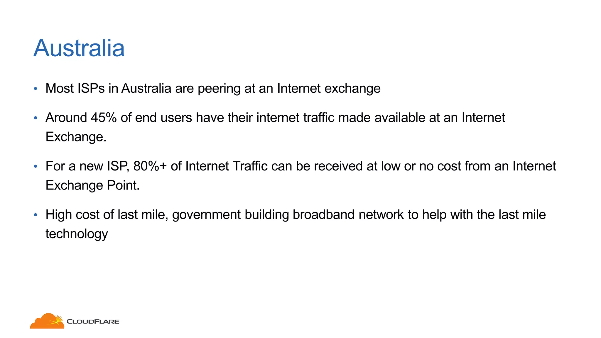 Australia
• Most ISPs in Australia are peering at an Internet exchange
• Around 45% of end users have their internet traffic made available at an Internet
Exchange.
• For a new ISP, 80%+ of Internet Traffic can be received at low or no cost from an Internet
Exchange Point.
• High cost of last mile, government building broadband network to help with the last mile
technology
 