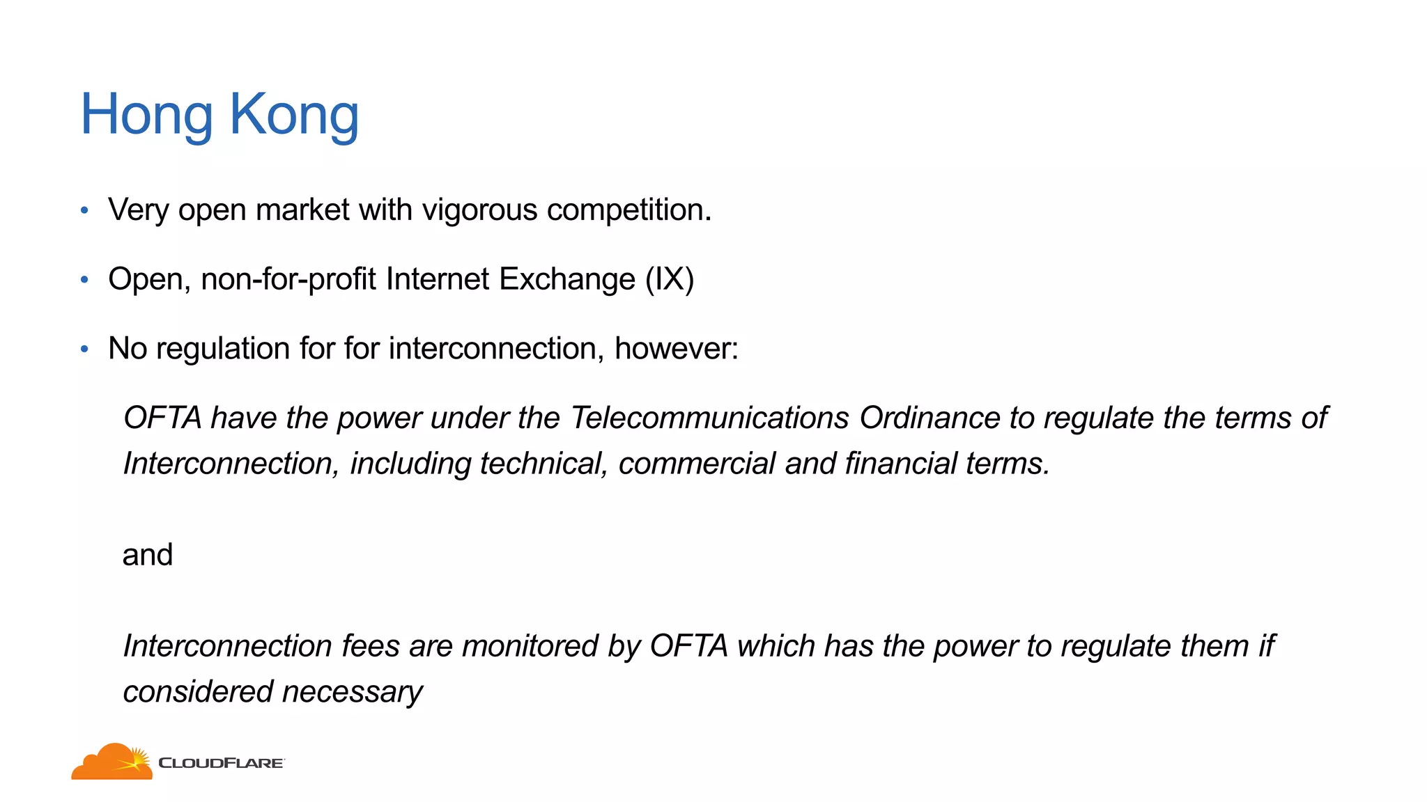 Hong Kong
• Very open market with vigorous competition.
• Open, non-for-profit Internet Exchange (IX)
• No regulation for for interconnection, however:
OFTA have the power under the Telecommunications Ordinance to regulate the terms of
Interconnection, including technical, commercial and financial terms.
and
Interconnection fees are monitored by OFTA which has the power to regulate them if
considered necessary
 