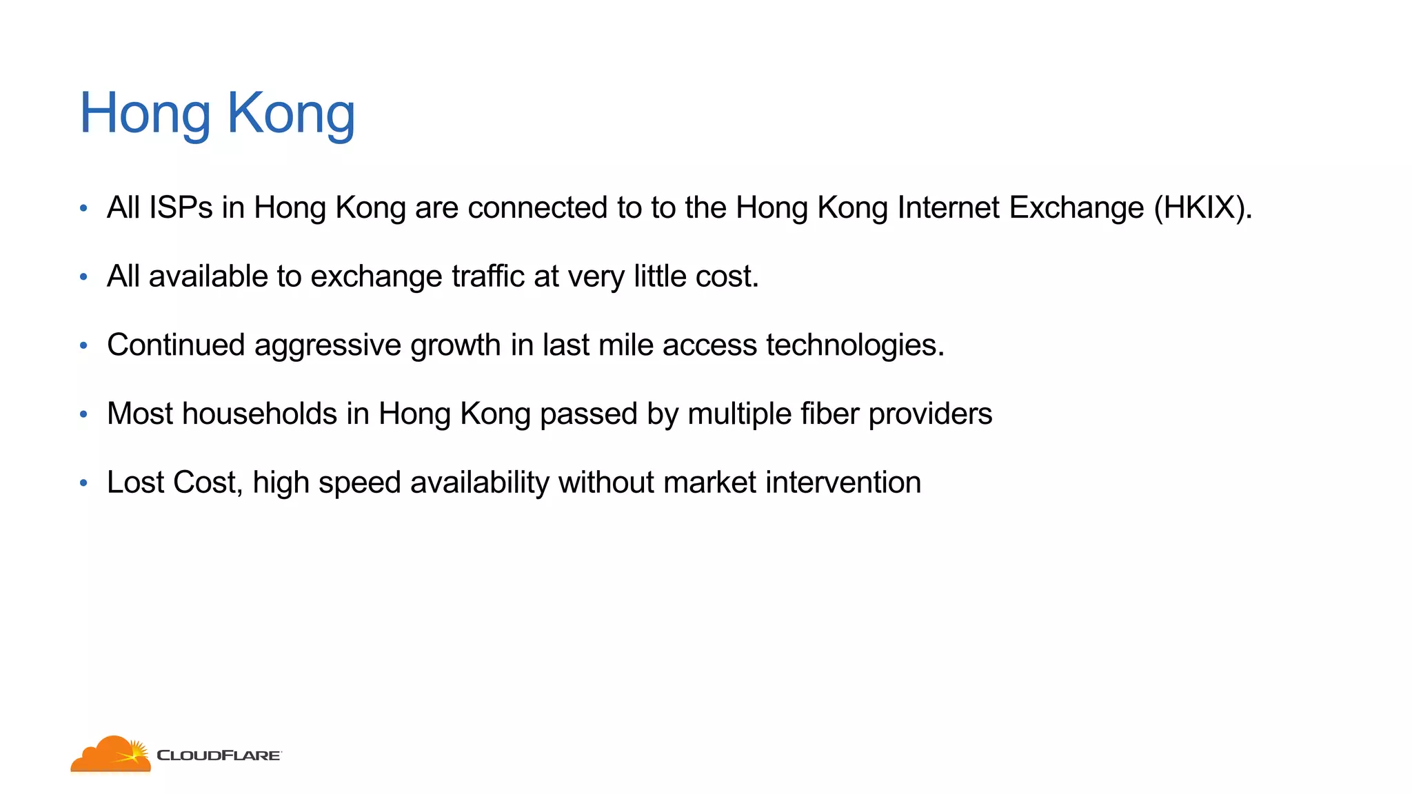 Hong Kong
• All ISPs in Hong Kong are connected to to the Hong Kong Internet Exchange (HKIX).
• All available to exchange traffic at very little cost.
• Continued aggressive growth in last mile access technologies.
• Most households in Hong Kong passed by multiple fiber providers
• Lost Cost, high speed availability without market intervention
 