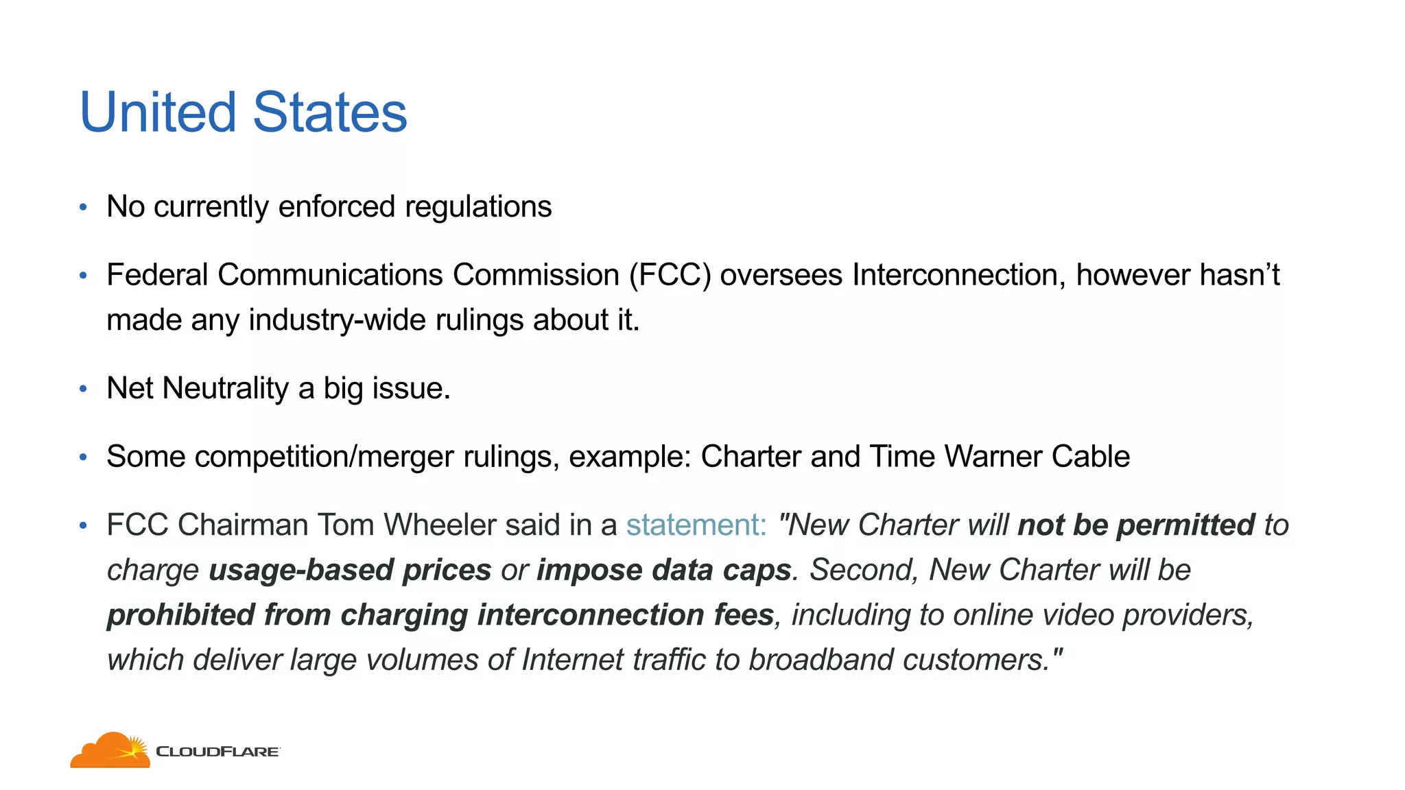 United States
• No currently enforced regulations
• Federal Communications Commission (FCC) oversees Interconnection, however hasn’t
made any industry-wide rulings about it.
• Net Neutrality a big issue.
• Some competition/merger rulings, example: Charter and Time Warner Cable
• FCC Chairman Tom Wheeler said in a statement: "New Charter will not be permitted to
charge usage-based prices or impose data caps. Second, New Charter will be
prohibited from charging interconnection fees, including to online video providers,
which deliver large volumes of Internet traffic to broadband customers."
 