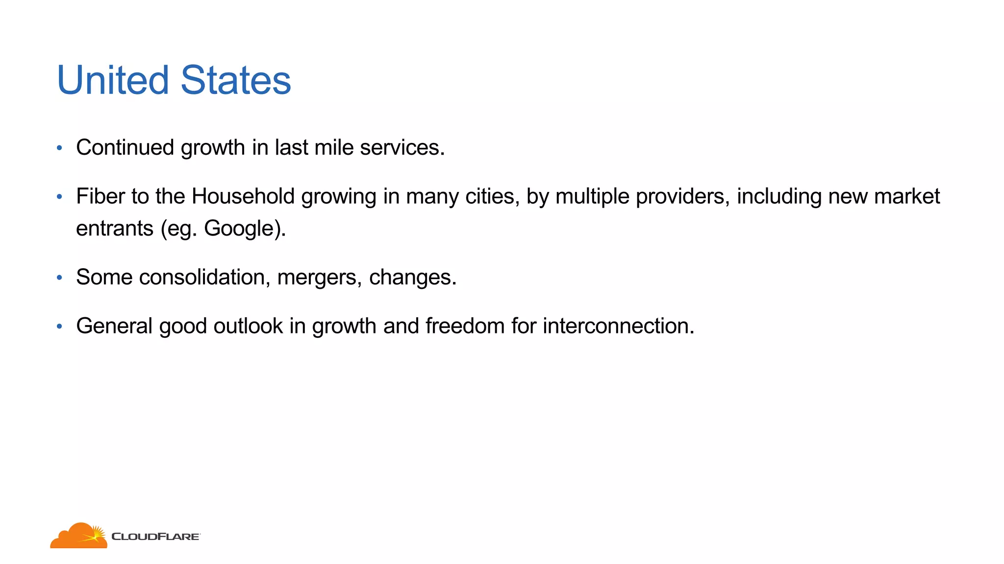 United States
• Continued growth in last mile services.
• Fiber to the Household growing in many cities, by multiple providers, including new market
entrants (eg. Google).
• Some consolidation, mergers, changes.
• General good outlook in growth and freedom for interconnection.
 
