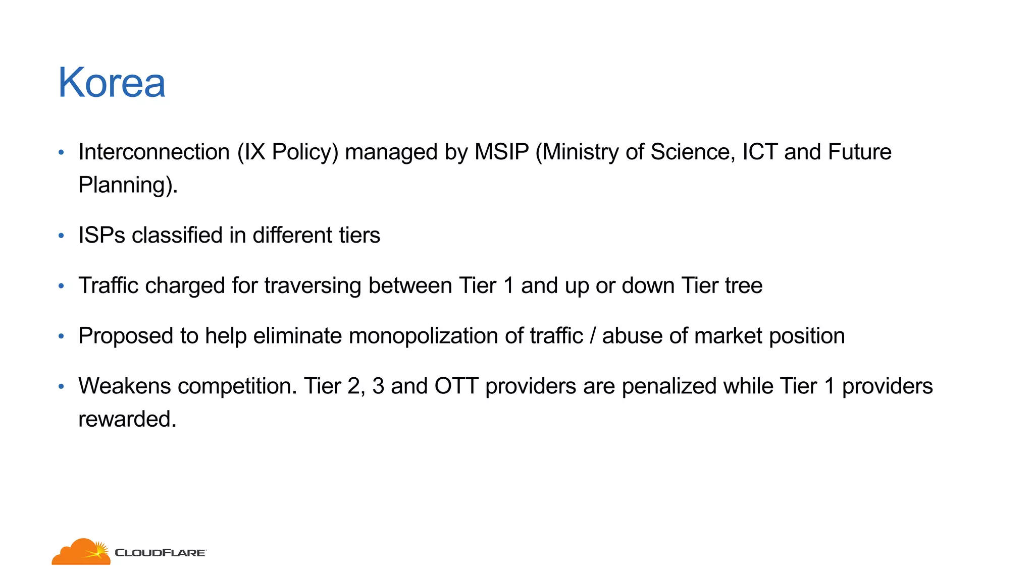 Korea
• Interconnection (IX Policy) managed by MSIP (Ministry of Science, ICT and Future
Planning).
• ISPs classified in different tiers
• Traffic charged for traversing between Tier 1 and up or down Tier tree
• Proposed to help eliminate monopolization of traffic / abuse of market position
• Weakens competition. Tier 2, 3 and OTT providers are penalized while Tier 1 providers
rewarded.
 