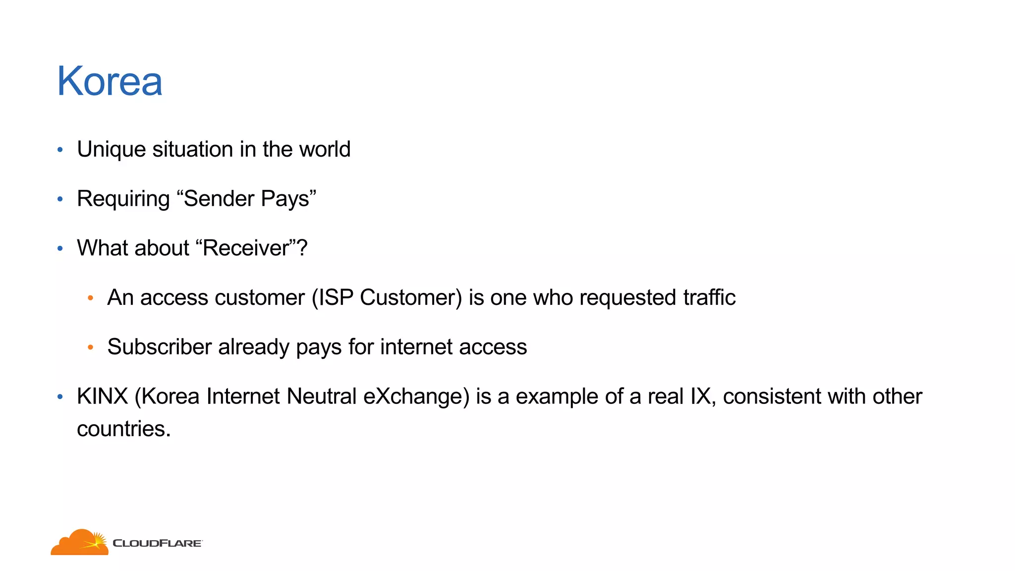 Korea
• Unique situation in the world
• Requiring “Sender Pays”
• What about “Receiver”?
• An access customer (ISP Customer) is one who requested traffic
• Subscriber already pays for internet access
• KINX (Korea Internet Neutral eXchange) is a example of a real IX, consistent with other
countries.
 