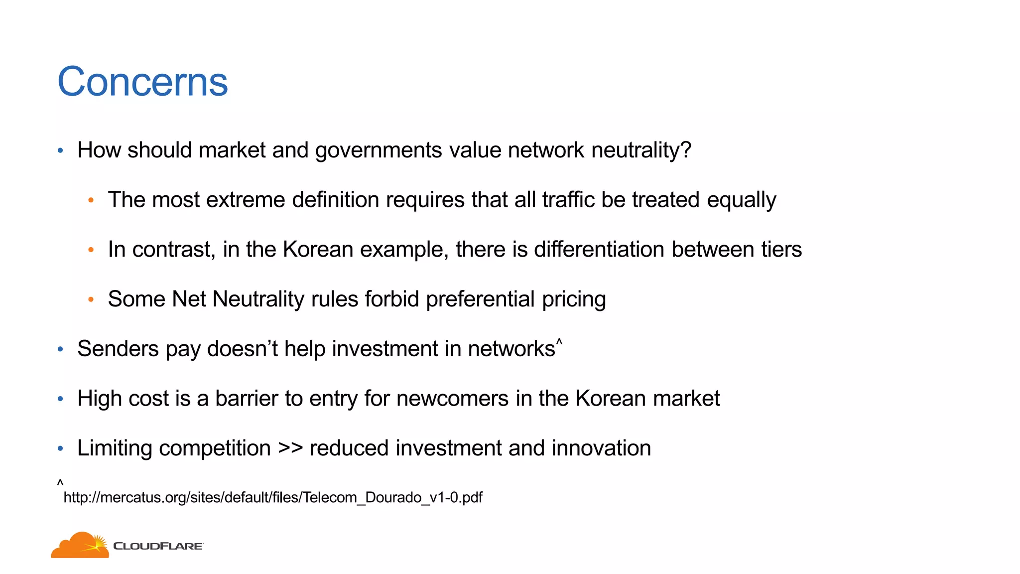 Concerns
• How should market and governments value network neutrality?
• The most extreme definition requires that all traffic be treated equally
• In contrast, in the Korean example, there is differentiation between tiers
• Some Net Neutrality rules forbid preferential pricing
• Senders pay doesn’t help investment in networks^
• High cost is a barrier to entry for newcomers in the Korean market
• Limiting competition >> reduced investment and innovation
^
http://mercatus.org/sites/default/files/Telecom_Dourado_v1-0.pdf
 