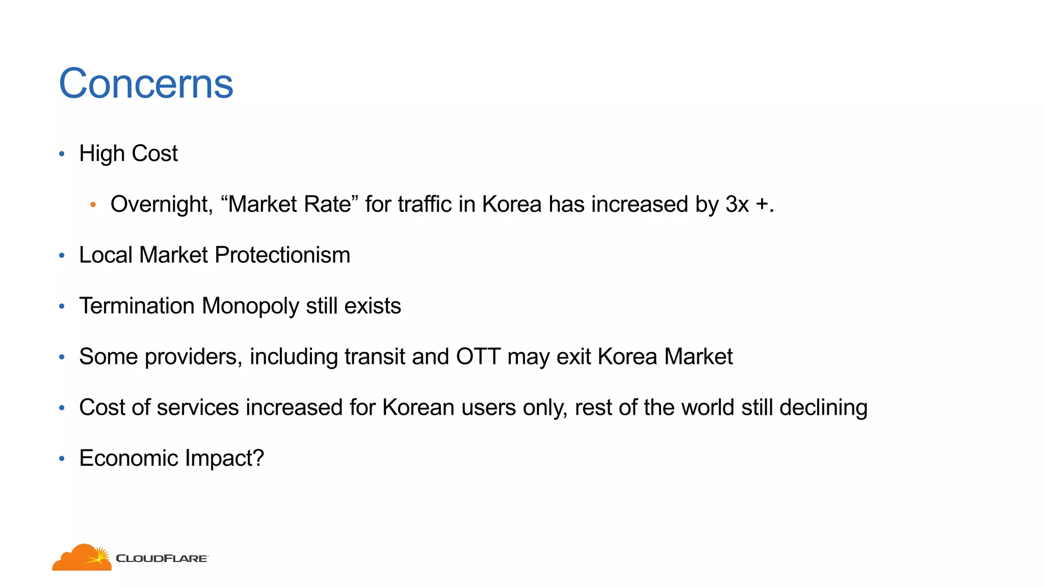 Concerns
• High Cost
• Overnight, “Market Rate” for traffic in Korea has increased by 3x +.
• Local Market Protectionism
• Termination Monopoly still exists
• Some providers, including transit and OTT may exit Korea Market
• Cost of services increased for Korean users only, rest of the world still declining
• Economic Impact?
 
