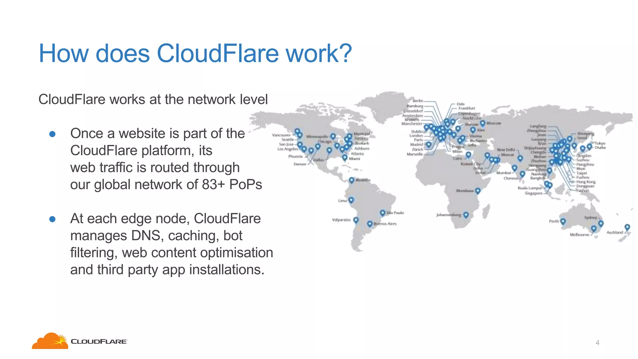 How does CloudFlare work?
4
CloudFlare works at the network level
● Once a website is part of the
CloudFlare platform, its
web traffic is routed through
our global network of 83+ PoPs
● At each edge node, CloudFlare
manages DNS, caching, bot
filtering, web content optimisation
and third party app installations.
 