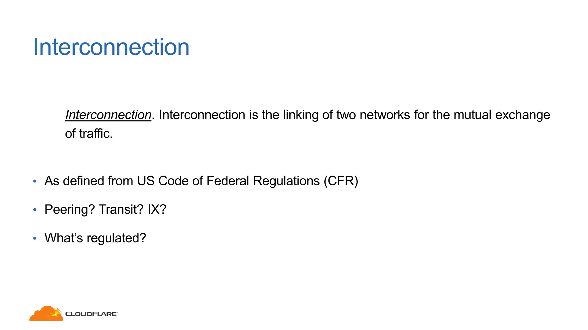 Interconnection
Interconnection. Interconnection is the linking of two networks for the mutual exchange
of traffic.
• As defined from US Code of Federal Regulations (CFR)
• Peering? Transit? IX?
• What’s regulated?
 