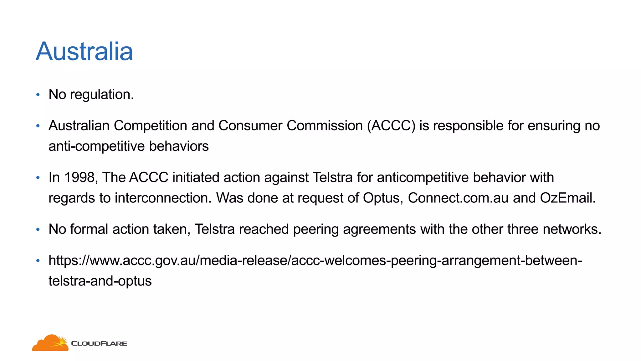 Australia
• No regulation.
• Australian Competition and Consumer Commission (ACCC) is responsible for ensuring no
anti-competitive behaviors
• In 1998, The ACCC initiated action against Telstra for anticompetitive behavior with
regards to interconnection. Was done at request of Optus, Connect.com.au and OzEmail.
• No formal action taken, Telstra reached peering agreements with the other three networks.
• https://www.accc.gov.au/media-release/accc-welcomes-peering-arrangement-between-
telstra-and-optus
 