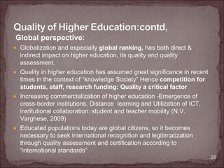 Global perspective:
 Globalization and especially global ranking, has both direct &
 indirect impact on higher education, its quality and quality
 assessment.
 Quality in higher education has assumed great significance in recent
 times in the context of “knowledge Society” Hence competition for
 students, staff, research funding: Quality a critical factor
 Increasing commercialization of higher education -Emergence of
 cross-border institutions, Distance learning and Utilization of ICT,
 institutional collaboration: student and teacher mobility (N.V.
 Varghese, 2009)
 Educated populations today are global citizens, so it becomes
 necessary to seek international recognition and legitimatization
 through quality assessment and certification according to
 “international standards”
                                                                        25
 