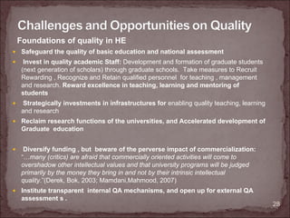 Foundations of quality in HE
 Safeguard the quality of basic education and national assessment
  Invest in quality academic Staff: Development and formation of graduate students
 (next generation of scholars) through graduate schools. Take measures to Recruit
 Rewarding , Recognize and Retain qualified personnel for teaching , management
 and research. Reward excellence in teaching, learning and mentoring of
 students
 Strategically investments in infrastructures for enabling quality teaching, learning
 and research
 Reclaim research functions of the universities, and Accelerated development of
 Graduate education


  Diversify funding , but beware of the perverse impact of commercialization:
 “…many (critics) are afraid that commercially oriented activities will come to
 overshadow other intellectual values and that university programs will be judged
 primarily by the money they bring in and not by their intrinsic intellectual
 quality.”(Derek, Bok, 2003; Mamdani,Mahmood, 2007)
 Institute transparent internal QA mechanisms, and open up for external QA
 assessment s .
                                                                                        28
 
