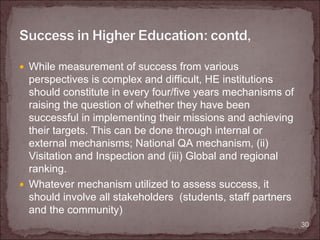 While measurement of success from various
perspectives is complex and difficult, HE institutions
should constitute in every four/five years mechanisms of
raising the question of whether they have been
successful in implementing their missions and achieving
their targets. This can be done through internal or
external mechanisms; National QA mechanism, (ii)
Visitation and Inspection and (iii) Global and regional
ranking.
Whatever mechanism utilized to assess success, it
should involve all stakeholders (students, staff partners
and the community)
                                                            30
 