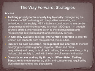 Access
 Tackling poverty in the society key to equity: Recognizing the
 limitations of HE in dealing with inequalities emanating and
 embedded in the society, HE institutions contribution to intervention
 programmes to eliminate poverty is critical (MDG goal 1) - through
 courses offered, interventions given to the disadvantaged and
 marginalized, relevant research and community service.
 A Critically Evaluate existing intervention programs to cater for
 women and students from marginalized communities.
 Improve on data collection, management and analysis to monitor
 emerging inequalities (gender, regional, ethnic and class
 inequalities) and being in forefront in rallying the communities, policy
 makers, civil society to deal with the issues of access and equity.
 Diversify access and equity through differentiated Tertiary
 Education to create necessary skills and competences required by
 diversified economies and populations
                                                                            31
 