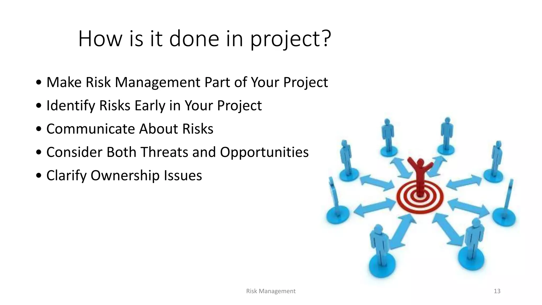 How is it done in project?
• Make Risk Management Part of Your Project
• Identify Risks Early in Your Project
• Communicate About Risks
• Consider Both Threats and Opportunities
• Clarify Ownership Issues
Risk Management 13
 