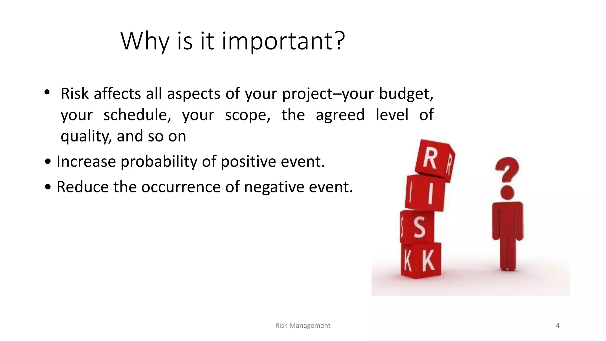 Why is it important?
• Risk affects all aspects of your project–your budget,
your schedule, your scope, the agreed level of
quality, and so on
• Increase probability of positive event.
• Reduce the occurrence of negative event.
Risk Management 4
 