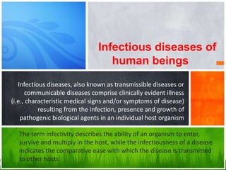 Infectious diseases, also known as transmissible diseases or
communicable diseases comprise clinically evident illness
(i.e., characteristic medical signs and/or symptoms of disease)
resulting from the infection, presence and growth of
pathogenic biological agents in an individual host organism
Infectious diseases of
human beings
The term infectivity describes the ability of an organism to enter,
survive and multiply in the host, while the infectiousness of a disease
indicates the comparative ease with which the disease is transmitted
to other hosts
 