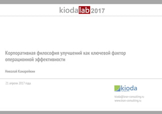 www.kioda-lab.ru 1
Корпоративная философия улучшений как ключевой фактор
операционной эффективности
Николай Канарейкин
kioda@lean-consulting.ru
www.lean-consulting.ru
21 апреля 2017 года
 