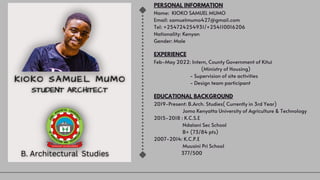 PERSONAL INFORMATION
Name: KIOKO SAMUEL MUMO
Email: samuelmumo427@gmail.com
Tel: +254724254931/+254110016206
Nationality: Kenyan
Gender: Male
EXPERIENCE
Feb-May 2022: Intern, County Government of Kitui
(Ministry of Housing)
- Supervision of site activities
- Design team participant
EDUCATIONAL BACKGROUND
2019-Present: B.Arch. Studies( Currently in 3rd Year)
Jomo Kenyatta University of Agriculture & Technology
2015-2018 : K.C.S.E
Ndalani Sec School
B+ (73/84 pts)
2007-2014: K.C.P.E
Muusini Pri School
377/500
 