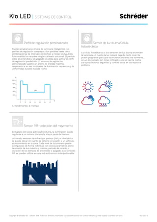 Copyright © Schréder SA - octubre 2019. Todos los derechos reservados. Las especificaciones son a título indicativo y están sujetas a cambios sin aviso. Kio LED | 4
Kio LED | SISTEMAS DE CONTROL
Perfil de regulación personalizado
Pueden programarse drivers de luminaria inteligentes con
perfiles de regulación complejos. Son posibles hasta cinco
combinaciones de intervalos de tiempo y niveles de luz. Esta
funcionalidad no requiere ningún cableado adicional. El periodo
entre el encendido y el apagado se utiliza para activar el perfil
de regulación predefinido. El sistema de regulación
personalizado supone un ahorro de energía máximo,
respetando a su vez los niveles de iluminación requeridos y la
uniformidad durante toda la noche.
A. Rendimiento | B. Tiempo
Sensor de luz diurna/Célula
fotoeléctrica
La célula fotoeléctrica o los sensores de luz diurna encienden
la luminaria en cuanto la luz natural baja de cierto nivel. Se
puede programar para que se encienda durante una tormenta,
en un día nublado (en zonas críticas) o solo al caer la noche,
para proporcionar seguridad y confort visual en los espacios
públicos.
Sensor PIR: detección del movimiento
En lugares con poca actividad nocturna, la iluminación puede
regularse a un mínimo durante la mayor parte del tiempo.
Utilizando sensores de infrarrojos pasivos (PIR), el nivel de luz
se puede elevar en cuanto se detecte un peatón o un vehículo
en movimiento en la zona. Cada nivel de la luminaria puede
configurarse de forma individual con varios parámetros, como
la emisión de luz máxima y mínima, periodo de retardo y
duración de los tiempos de encendido o apagado. Los sensores
PIR se pueden utilizar en una red autónoma o intergestionable.
 