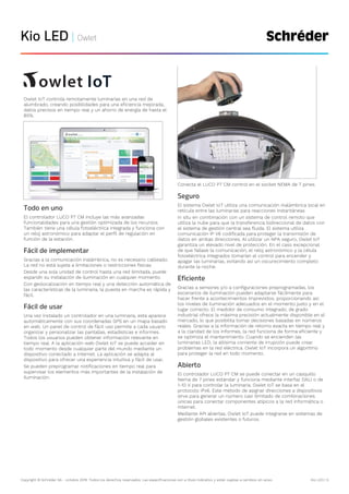 Copyright © Schréder SA - octubre 2019. Todos los derechos reservados. Las especificaciones son a título indicativo y están sujetas a cambios sin aviso. Kio LED | 5
Kio LED | Owlet
Owlet IoT controla remotamente luminarias en una red de
alumbrado, creando posibilidades para una eficiencia mejorada,
datos precisos en tiempo real y un ahorro de energía de hasta el
85%.
Todo en uno
El controlador LUCO P7 CM incluye las más avanzadas
funcionalidades para una gestión optimizada de los recursos.
También tiene una célula fotoeléctrica integrada y funciona con
un reloj astronómico para adaptar el perfil de regulación en
función de la estación.
Fácil de implementar
Gracias a la comunicación inalámbrica, no es necesario cableado.
La red no está sujeta a limitaciones o restricciones físicas.
Desde una sola unidad de control hasta una red ilimitada, puede
expandir su instalación de iluminación en cualquier momento.
Con geolocalización en tiempo real y una detección automática de
las características de la luminaria, la puesta en marcha es rápida y
fácil.
Fácil de usar
Una vez instalado un controlador en una luminaria, esta aparece
automáticamente con sus coordenadas GPS en un mapa basado
en web. Un panel de control de fácil uso permite a cada usuario
organizar y personalizar las pantallas, estadísticas e informes.
Todos los usuarios pueden obtener información relevante en
tiempo real. A la aplicación web Owlet IoT se puede acceder en
todo momento desde cualquier parte del mundo mediante un
dispositivo conectado a Internet. La aplicación se adapta al
dispositivo para ofrecer una experiencia intuitiva y fácil de usar.
Se pueden preprogramar notificaciones en tiempo real para
supervisar los elementos más importantes de la instalación de
iluminación.
Conecta el LUCO P7 CM control en el socket NEMA de 7 pines.
Seguro
El sistema Owlet IoT utiliza una comunicación inalámbrica local en
retícula entre las luminarias para reacciones instantáneas
in situ en combinación con un sistema de control remoto que
utiliza la nube para que la transferencia bidireccional de datos con
el sistema de gestión central sea fluida. El sistema utiliza
comunicación IP V6 codificada para proteger la transmisión de
datos en ambas direcciones. Al utilizar un NPA seguro, Owlet IoT
garantiza un elevado nivel de protección. En el caso excepcional
de que fallase la comunicación, el reloj astronómico y la célula
fotoeléctrica integrados tomarían el control para encender y
apagar las luminarias, evitando así un oscurecimiento completo
durante la noche.
Eficiente
Gracias a sensores y/o a configuraciones preprogramadas, los
escenarios de iluminación pueden adaptarse fácilmente para
hacer frente a acontecimientos imprevistos, proporcionando así
los niveles de iluminación adecuados en el momento justo y en el
lugar correcto. El medidor de consumo integrado, de grado
industrial ofrece la máxima precisión actualmente disponible en el
mercado, lo que posibilita tomar decisiones basadas en números
reales. Gracias a la información de retorno exacta en tiempo real y
a la claridad de los informes, la red funciona de forma eficiente y
se optimiza el mantenimiento. Cuando se encienden las
luminarias LED, la altísima corriente de irrupción puede crear
problemas en la red eléctrica. Owlet IoT incorpora un algoritmo
para proteger la red en todo momento.
Abierto
El controlador LUCO P7 CM se puede conectar en un casquillo
Nema de 7 pines estándar y funciona mediante interfaz DALI o de
1-10 V para controlar la luminaria. Owlet IoT se basa en el
protocolo IPv6. Este método de asignar direcciones a dispositivos
sirve para generar un número casi ilimitado de combinaciones
únicas para conectar componentes atípicos a la red informática o
Internet.
Mediante API abiertas, Owlet IoT puede integrarse en sistemas de
gestión globales existentes o futuros.
 