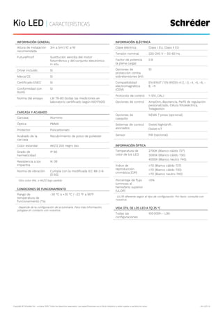 Copyright © Schréder SA - octubre 2019. Todos los derechos reservados. Las especificaciones son a título indicativo y están sujetas a cambios sin aviso. Kio LED | 6
Kio LED | CARACTERÍSTICAS
INFORMACIÓN GENERAL
Altura de instalación
recomendada
3m a 5m | 10' a 16'
FutureProof Sustitución sencilla del motor
fotométrico y del conjunto electrónico
in situ
Driver incluido Sí
Marca CE Sí
Certificado ENEC Sí
Conformidad con
RoHS
Sí
Norma del ensayo LM 79-80 (todas las mediciones en
laboratorio certificado según ISO17025)
CARCASA Y ACABADO
Carcasa Aluminio
Óptica PMMA
Protector Policarbonato
Acabado de la
carcasa
Recubrimiento de polvo de poliéster
Color estandar AKZO 200 negro liso
Grado de
hermeticidad
IP 66
Resistencia a los
impactos
IK 09
Norma de vibración Cumple con la modificada IEC 68-2-6
(0.5G)
· Otro color RAL o AKZO bajo pedido
CONDICIONES DE FUNCIONAMIENTO
Rango de
temperatura de
funcionamiento (Ta)
-30 °C a +35 °C / -22 °F a 95°F
· Depende de la configuración de la luminaria. Para más información,
póngase en contacto con nosotros.
INFORMACIÓN ELÉCTRICA
Clase eléctrica Class I EU, Class II EU
Tensión nominal 220-240 V – 50-60 Hz
Factor de potencia
(a plena carga)
0.9
Opciones de
protección contra
sobretensiones (kV)
10
Compatibilidad
electromagnética
(CEM)
EN 61547 / EN 61000-4-2, -3, -4, -5, -6, -
8, -11
Protocolo de control 1-10V, DALI
Opciones de control AmpDim, Bipotencia, Perfil de regulación
personalizado, Célula fotoeléctrica,
Telegestión
Opciones de
casquillo
NEMA 7 pines (opcional)
Sistemas de control
asociados
Owlet Nightshift
Owlet IoT
Sensor PIR (opcional)
INFORMACIÓN ÓPTICA
Temperatura de
color de los LED
2700K (Blanco cálido 727)
3000K (Blanco cálido 730)
4000K (Blanco neutro 740)
Índice de
reproducción
cromática (CRI)
>70 (Blanco cálido 727)
>70 (Blanco cálido 730)
>70 (Blanco neutro 740)
Porcentaje de flujo
luminoso al
hemisferio superior
(ULOR)
<5%
· ULOR diferente según el tipo de configuración. Por favor, consulte con
nosotros.
VIDA ÚTIL DE LOS LED A TQ 25 °C
Todas las
configuraciones
100.000h - L90
 