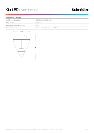 Copyright © Schréder SA - octubre 2019. Todos los derechos reservados. Las especificaciones son a título indicativo y están sujetas a cambios sin aviso. Kio LED | 7
Kio LED | CARACTERÍSTICAS
DIMENSIONES Y MONTAJE
AxBxC (mm | pulgadas) 460x703x460 | 18.1x27.7x18.1
Peso (kg | lb) 8.2 | 18.0
Resistencia aerodinámica (CxS) 0.08
Posibilidades de montaje Montaje post-top deslizante – Ø60mm
 