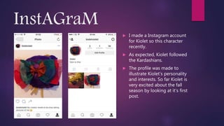 InstAGraM
 I made a Instagram account
for Kiolet so this character
recently.
 As expected, Kiolet followed
the Kardashians.
 The profile was made to
illustrate Kiolet’s personality
and interests. So far Kiolet is
very excited about the fall
season by looking at it’s first
post.
 