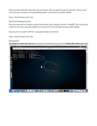 Now we have shell with web-root user permission. But our goal is to get root access. Using uname
command you can get running operating system and version and patch details.
Note : Check Screen shot Tab
Get Root Privilege Access :
Now we have some of target machine information, like In target machine “FreeBSD” OS running and
version is 9.0. Now use searchsploit command to find root privilege access exploit details.
Now found one exploit “28718.c” using searchsploit command.
Note : Check Screen shot Tab
Screenshot :
 