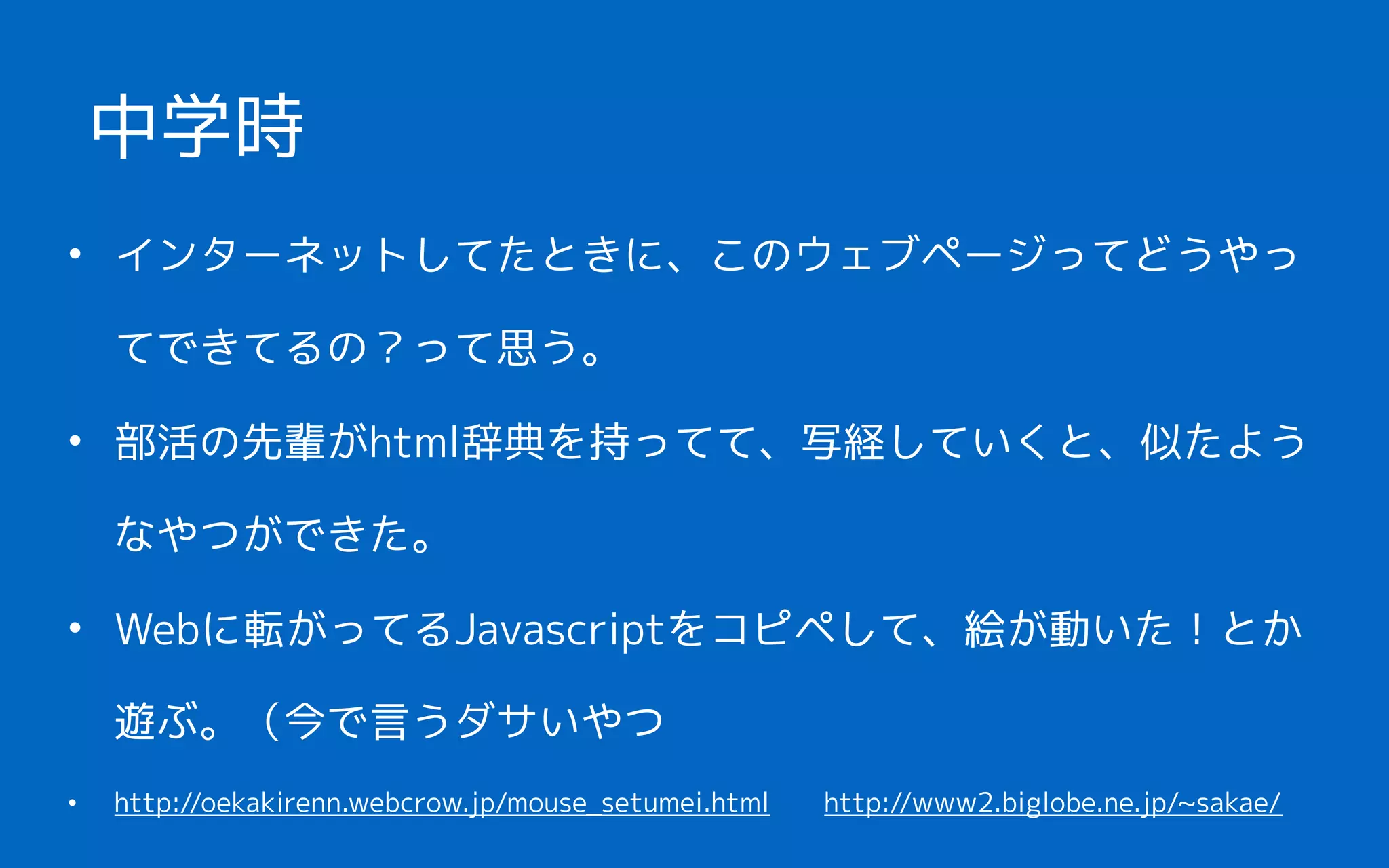 • インターネットしてたときに、このウェブページってどうやっ
てできてるの？って思う。
• 部活の先輩がhtml辞典を持ってて、写経していくと、似たよう
なやつができた。
• Webに転がってるJavascriptをコピペして、絵が動いた！とか
遊ぶ。（今で言うダサいやつ
• http://oekakirenn.webcrow.jp/mouse_setumei.html　　http://www2.biglobe.ne.jp/~sakae/
中学時
 