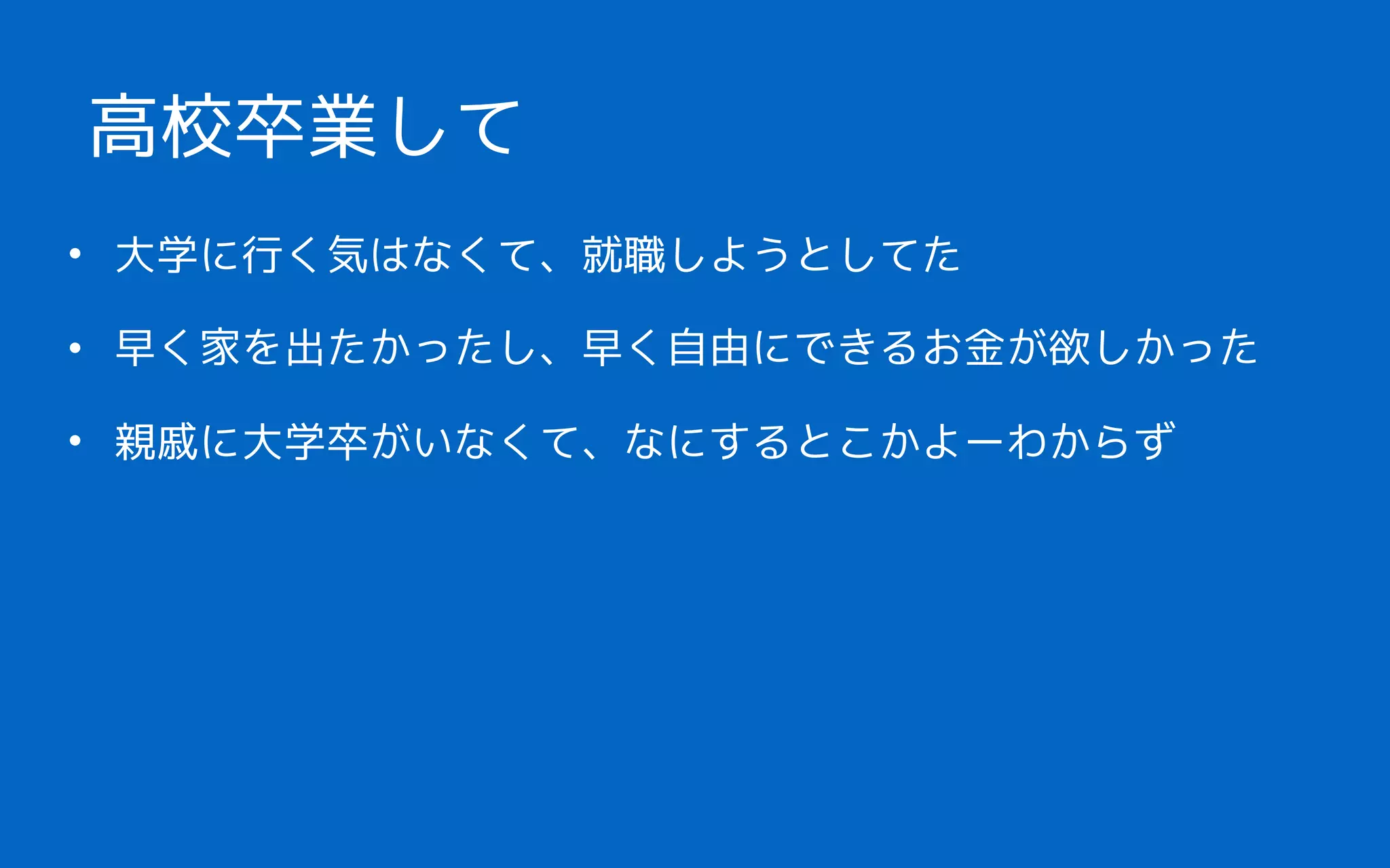 • 大学に行く気はなくて、就職しようとしてた
• 早く家を出たかったし、早く自由にできるお金が欲しかった
• 親戚に大学卒がいなくて、なにするとこかよーわからず 
高校卒業して
 
