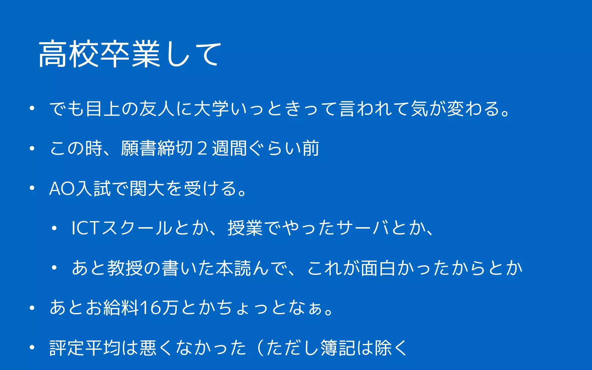 • でも目上の友人に大学いっときって言われて気が変わる。
• この時、願書締切２週間ぐらい前
• AO入試で関大を受ける。
• ICTスクールとか、授業でやったサーバとか、
• あと教授の書いた本読んで、これが面白かったからとか
• あとお給料16万とかちょっとなぁ。
• 評定平均は悪くなかった（ただし簿記は除く
高校卒業して
 