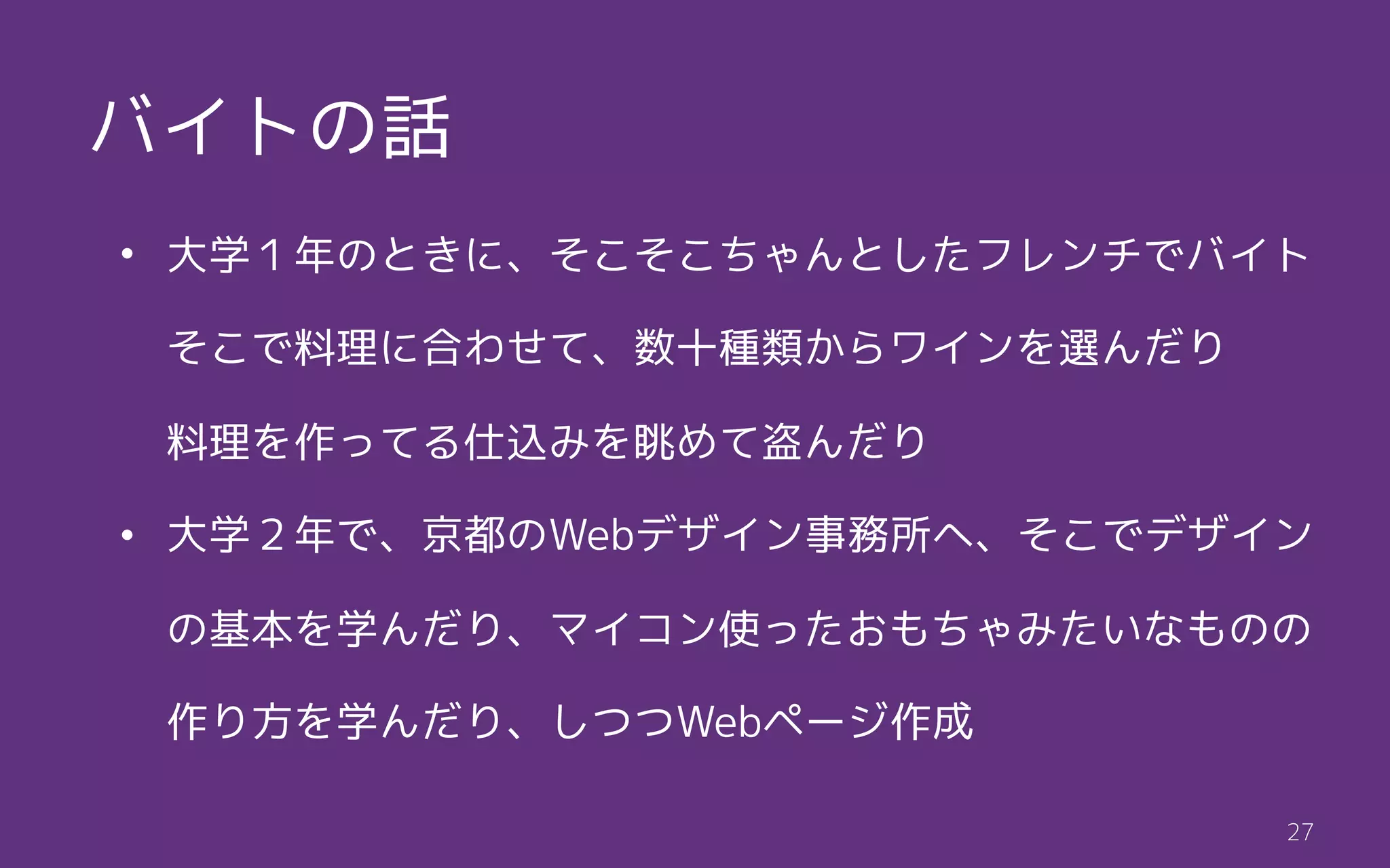 t27
• 大学１年のときに、そこそこちゃんとしたフレンチでバイト 
そこで料理に合わせて、数十種類からワインを選んだり 
料理を作ってる仕込みを眺めて盗んだり
• 大学２年で、京都のWebデザイン事務所へ、そこでデザイン
の基本を学んだり、マイコン使ったおもちゃみたいなものの
作り方を学んだり、しつつWebページ作成
バイトの話
 