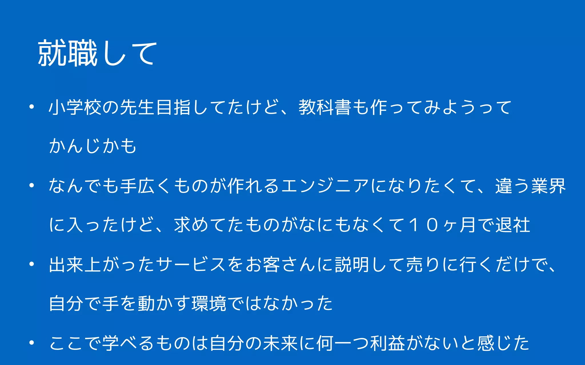 • 小学校の先生目指してたけど、教科書も作ってみようって 
かんじかも
• なんでも手広くものが作れるエンジニアになりたくて、違う業界
に入ったけど、求めてたものがなにもなくて１０ヶ月で退社
• 出来上がったサービスをお客さんに説明して売りに行くだけで、
自分で手を動かす環境ではなかった
• ここで学べるものは自分の未来に何一つ利益がないと感じた
就職して
 