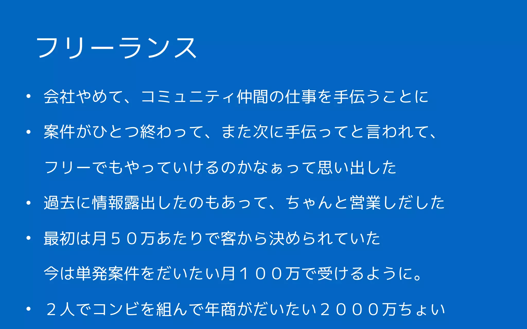 • 会社やめて、コミュニティ仲間の仕事を手伝うことに
• 案件がひとつ終わって、また次に手伝ってと言われて、 
フリーでもやっていけるのかなぁって思い出した
• 過去に情報露出したのもあって、ちゃんと営業しだした
• 最初は月５０万あたりで客から決められていた 
今は単発案件をだいたい月１００万で受けるように。
• ２人でコンビを組んで年商がだいたい２０００万ちょい
フリーランス
 