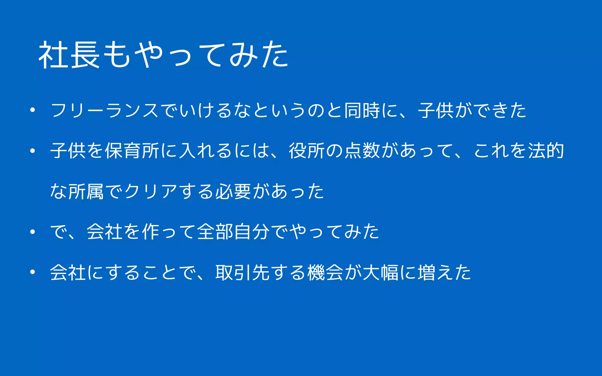 • フリーランスでいけるなというのと同時に、子供ができた
• 子供を保育所に入れるには、役所の点数があって、これを法的
な所属でクリアする必要があった
• で、会社を作って全部自分でやってみた
• 会社にすることで、取引先する機会が大幅に増えた
社長もやってみた
 