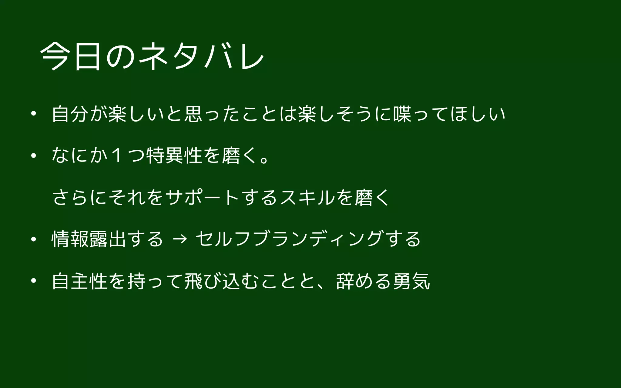 • 自分が楽しいと思ったことは楽しそうに喋ってほしい
• なにか１つ特異性を磨く。 
さらにそれをサポートするスキルを磨く
• 情報露出する → セルフブランディングする
• 自主性を持って飛び込むことと、辞める勇気
今日のネタバレ
 