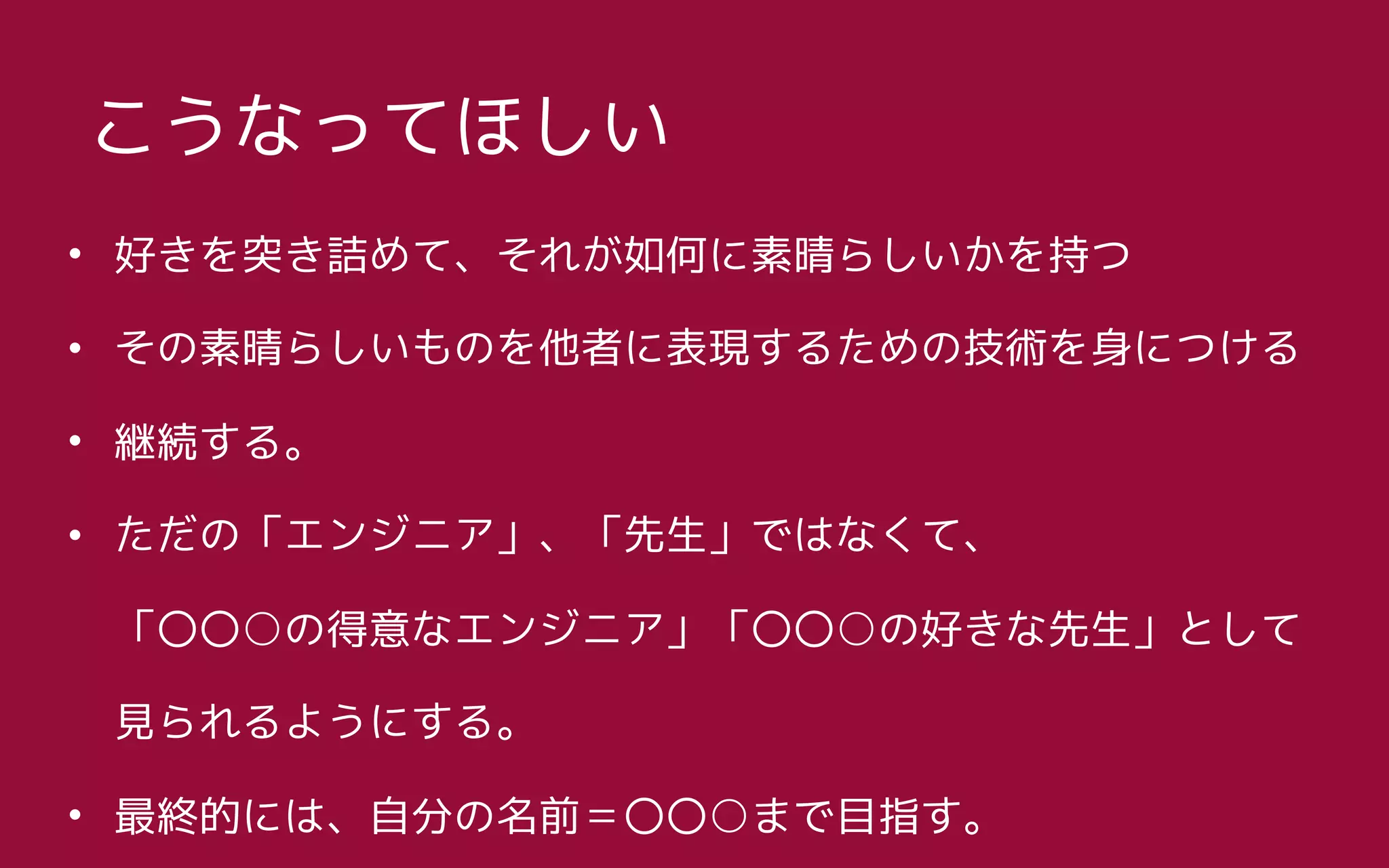• 好きを突き詰めて、それが如何に素晴らしいかを持つ
• その素晴らしいものを他者に表現するための技術を身につける
• 継続する。
• ただの「エンジニア」、「先生」ではなくて、 
「〇〇○の得意なエンジニア」「〇〇○の好きな先生」として 
見られるようにする。
• 最終的には、自分の名前＝〇〇○まで目指す。
こうなってほしい
 