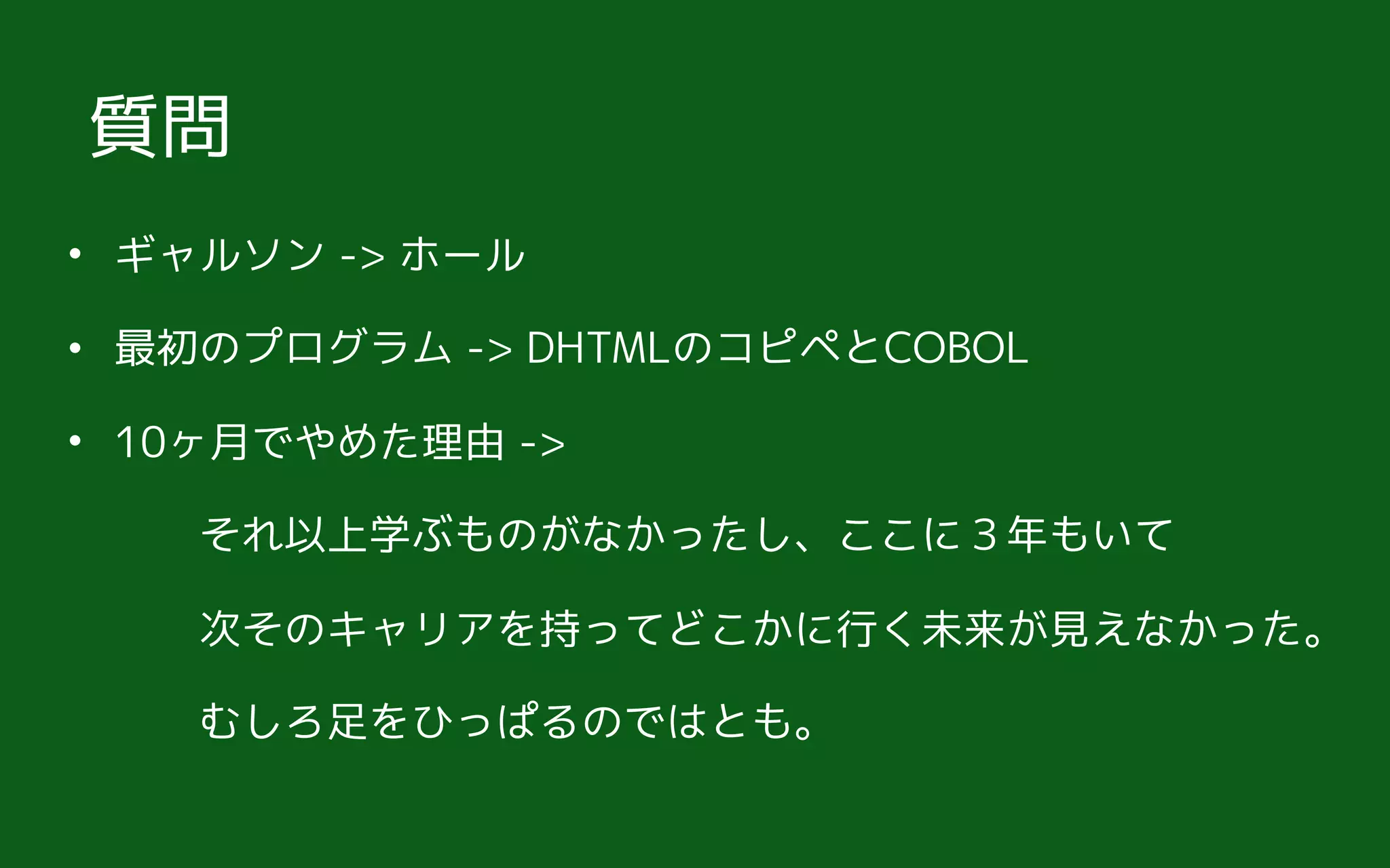 • ギャルソン -> ホール
• 最初のプログラム -> DHTMLのコピペとCOBOL
• 10ヶ月でやめた理由 ->  
　　それ以上学ぶものがなかったし、ここに３年もいて 
　　次そのキャリアを持ってどこかに行く未来が見えなかった。 
　　むしろ足をひっぱるのではとも。
質問
 