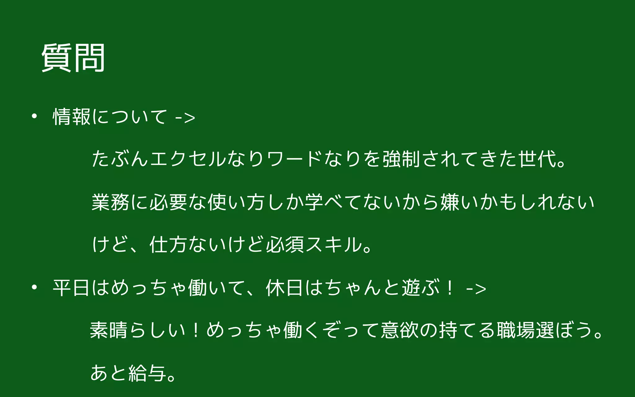 • 情報について ->  
　　たぶんエクセルなりワードなりを強制されてきた世代。 
　　業務に必要な使い方しか学べてないから嫌いかもしれない 
　　けど、仕方ないけど必須スキル。
• 平日はめっちゃ働いて、休日はちゃんと遊ぶ！ ->
　　　素晴らしい！めっちゃ働くぞって意欲の持てる職場選ぼう。
　　　あと給与。
質問
 