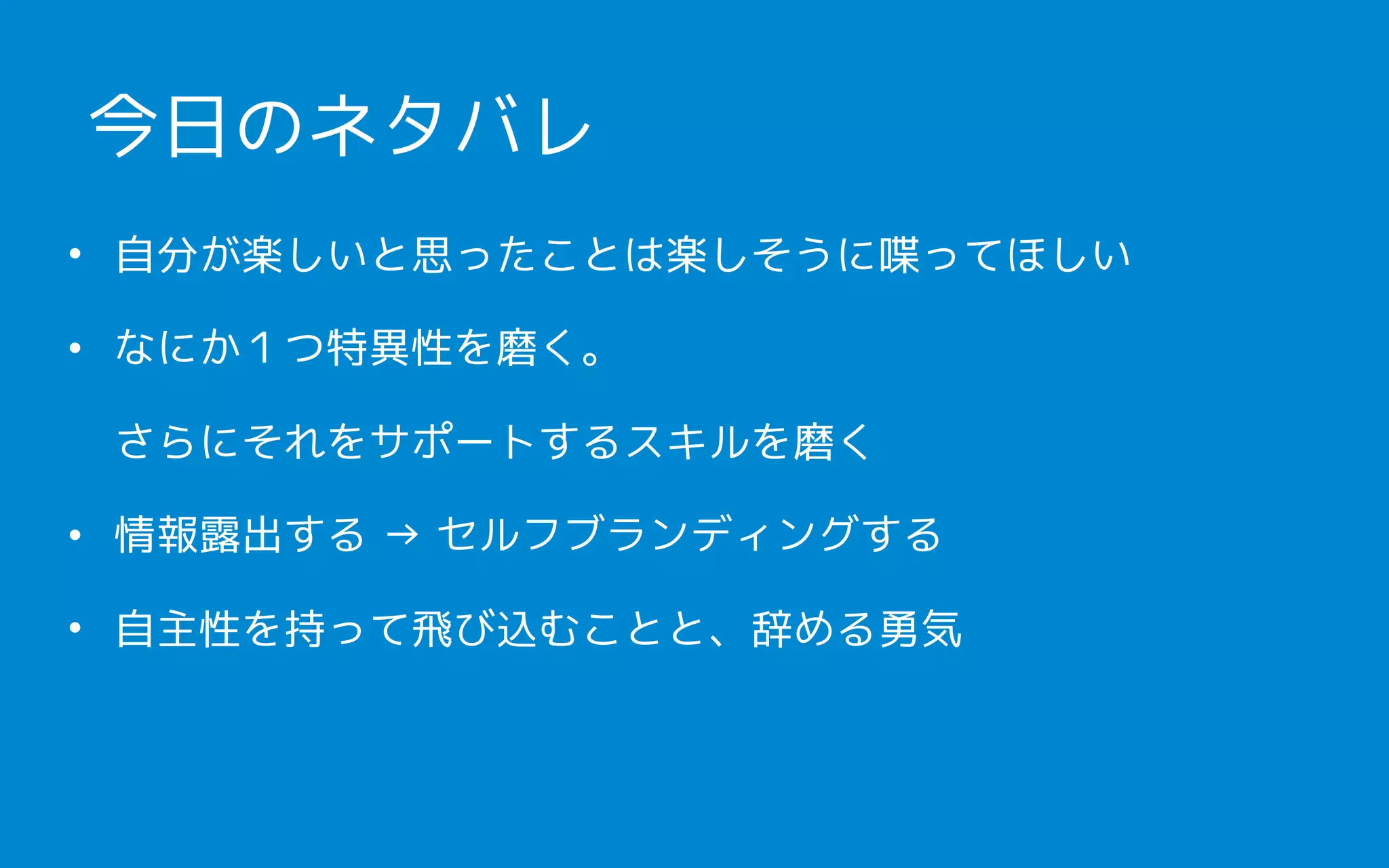 • 自分が楽しいと思ったことは楽しそうに喋ってほしい
• なにか１つ特異性を磨く。 
さらにそれをサポートするスキルを磨く
• 情報露出する → セルフブランディングする
• 自主性を持って飛び込むことと、辞める勇気
今日のネタバレ
 